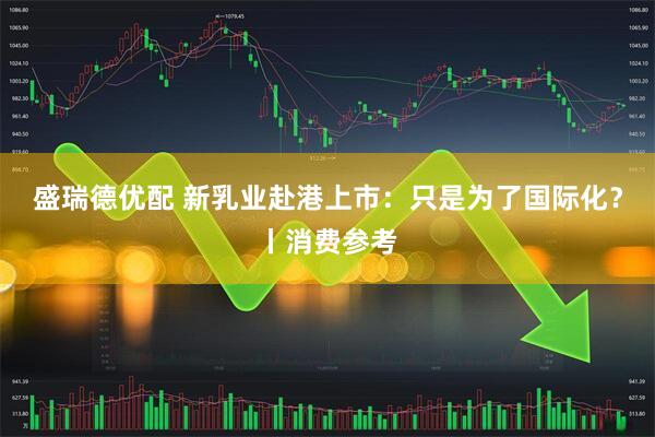 盛瑞德优配 新乳业赴港上市:只是为了国际化?丨消费参考