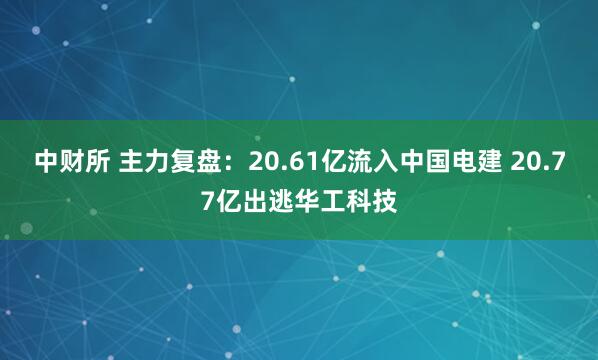 中财所 主力复盘：20.61亿流入中国电建 20.77亿出逃华工科技