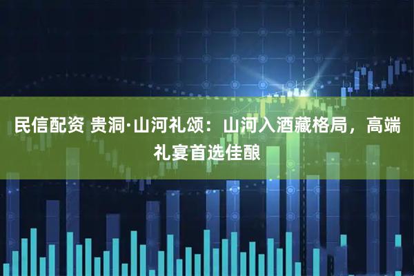 民信配资 贵洞·山河礼颂：山河入酒藏格局，高端礼宴首选佳酿
