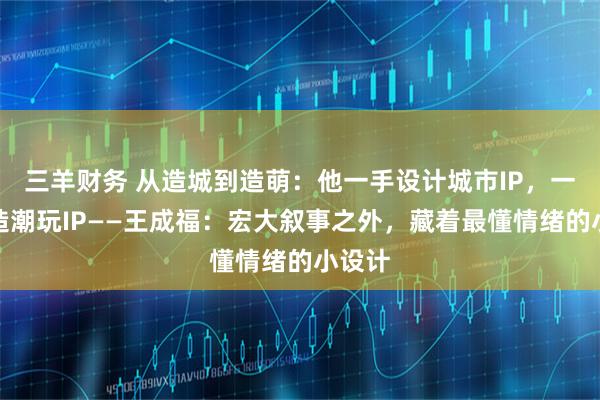 三羊财务 从造城到造萌：他一手设计城市IP，一手打造潮玩IP——王成福：宏大叙事之外，藏着最懂情绪的小设计