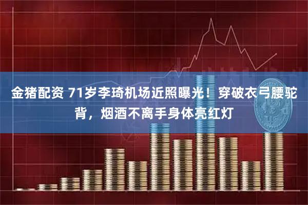 金猪配资 71岁李琦机场近照曝光！穿破衣弓腰驼背，烟酒不离手身体亮红灯