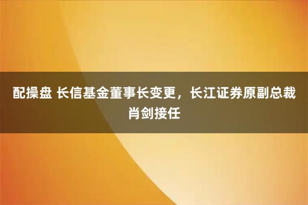 配操盘 长信基金董事长变更，长江证券原副总裁肖剑接任
