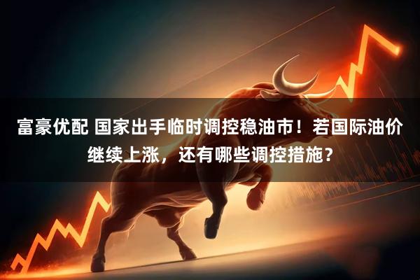 富豪优配 国家出手临时调控稳油市！若国际油价继续上涨，还有哪些调控措施？