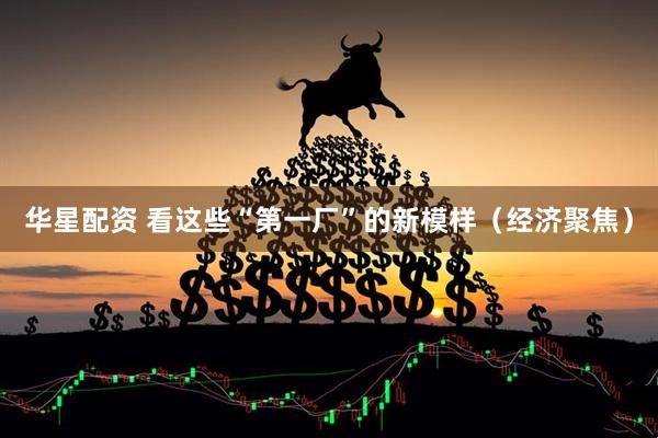 华星配资 看这些“第一厂”的新模样（经济聚焦）