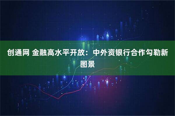 创通网 金融高水平开放:中外资银行合作勾勒新图景