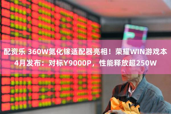 配资乐 360W氮化镓适配器亮相！荣耀WIN游戏本4月发布：对标Y9000P，性能释放超250W