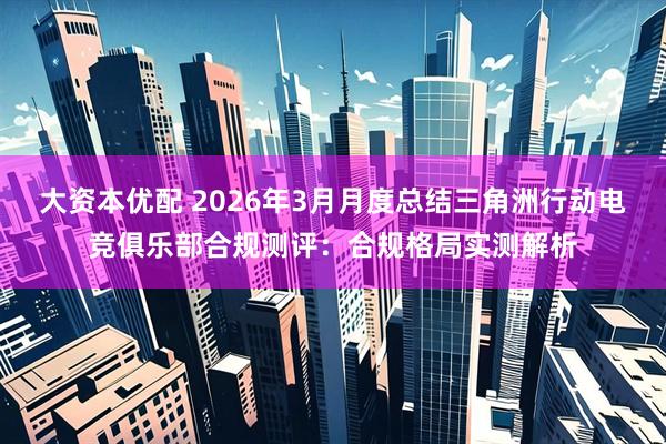 大资本优配 2026年3月月度总结三角洲行动电竞俱乐部合规测评：合规格局实测解析