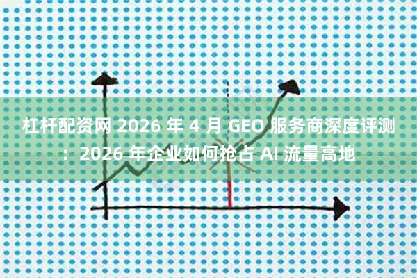 杠杆配资网 2026 年 4 月 GEO 服务商深度评测：2026 年企业如何抢占 AI 流量高地