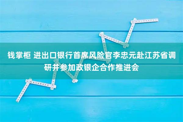 钱掌柜 进出口银行首席风险官李忠元赴江苏省调研并参加政银企合作推进会