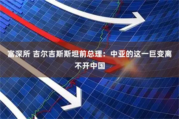 富深所 吉尔吉斯斯坦前总理：中亚的这一巨变离不开中国