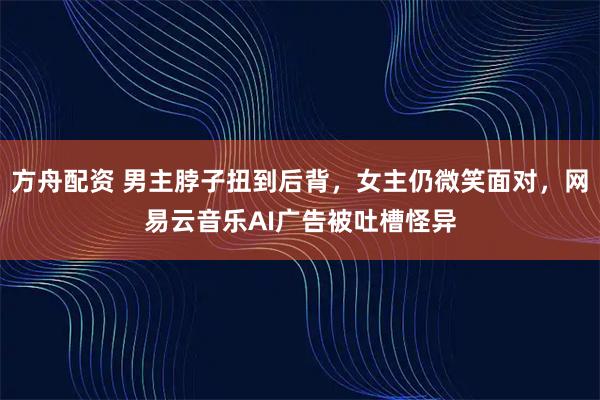 方舟配资 男主脖子扭到后背，女主仍微笑面对，网易云音乐AI广告被吐槽怪异