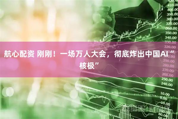 航心配资 刚刚!一场万人大会,彻底炸出中国AI“核极”