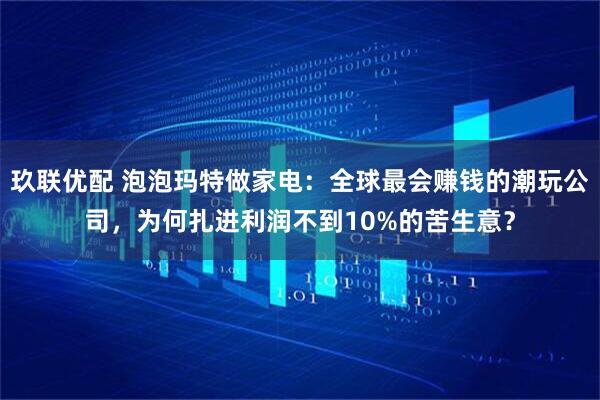 玖联优配 泡泡玛特做家电：全球最会赚钱的潮玩公司，为何扎进利润不到10%的苦生意？