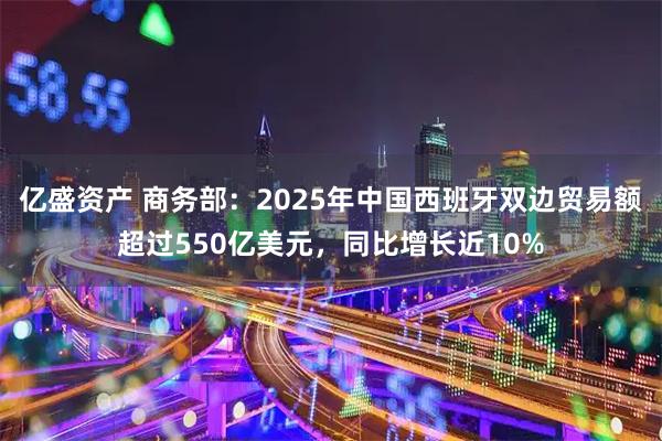 亿盛资产 商务部：2025年中国西班牙双边贸易额超过550亿美元，同比增长近10%