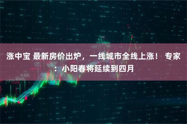 涨中宝 最新房价出炉，一线城市全线上涨！ 专家：小阳春将延续到四月