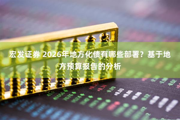 宏发证券 2026年地方化债有哪些部署？基于地方预算报告的分析