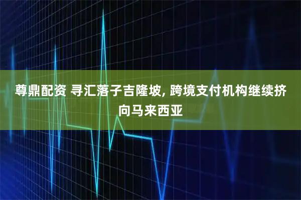 尊鼎配资 寻汇落子吉隆坡, 跨境支付机构继续挤向马来西亚