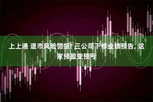 上上通 退市风险警报! 三公司下修业绩预告, 这家预盈变预亏