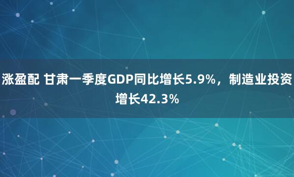 涨盈配 甘肃一季度GDP同比增长5.9%，制造业投资增长42.3%