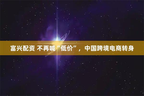富兴配资 不再喊“低价”，中国跨境电商转身