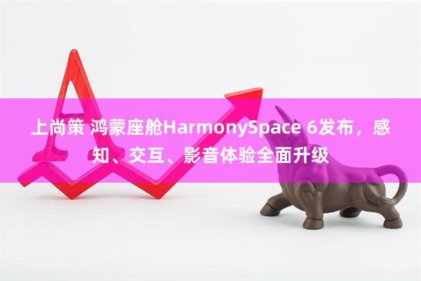 上尚策 鸿蒙座舱HarmonySpace 6发布，感知、交互、影音体验全面升级