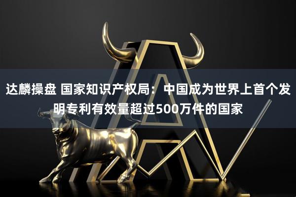 达麟操盘 国家知识产权局：中国成为世界上首个发明专利有效量超过500万件的国家
