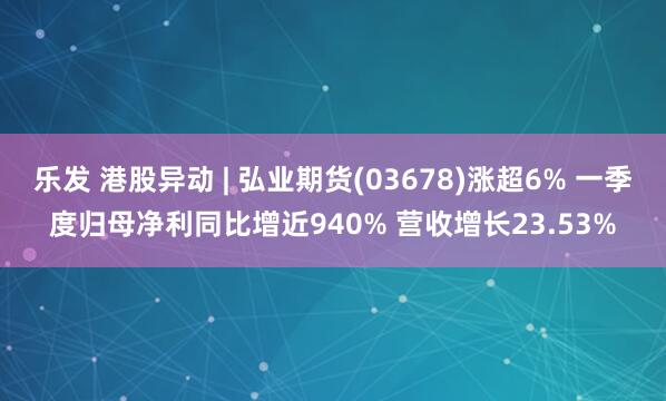 乐发 港股异动 | 弘业期货(03678)涨超6% 一季度归母净利同比增近940% 营收增长23.53%