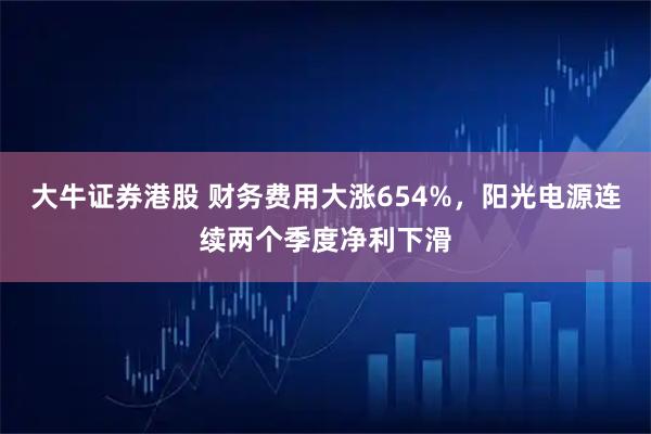 大牛证券港股 财务费用大涨654%，阳光电源连续两个季度净利下滑
