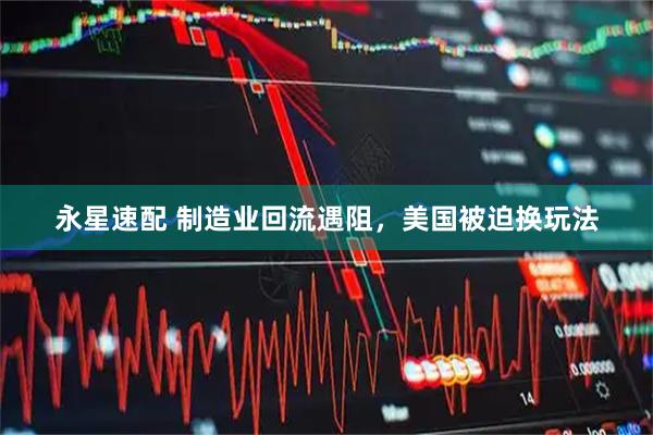 永星速配 制造业回流遇阻,美国被迫换玩法