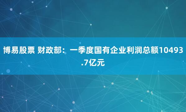 博易股票 财政部:一季度国有企业利润总额10493.7亿元