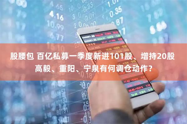 股腰包 百亿私募一季度新进101股、增持20股 高毅、重阳、宁泉有何调仓动作？