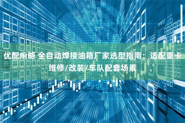 优配痢略 全自动焊接油箱厂家选型指南：适配重卡维修/改装/车队配套场景