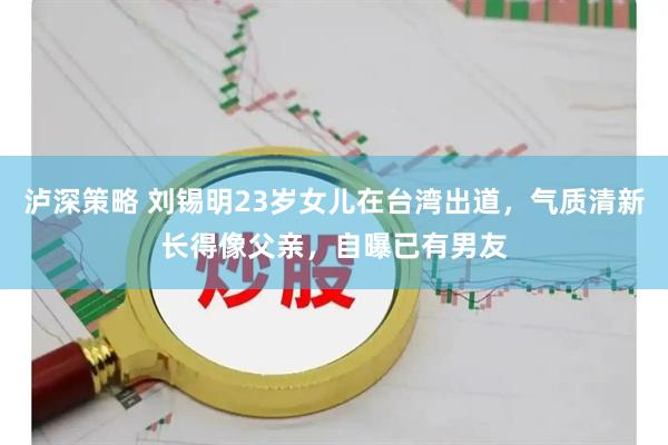 泸深策略 刘锡明23岁女儿在台湾出道,气质清新长得像父亲,自曝已有男友