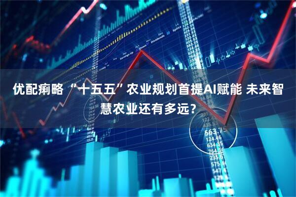 优配痢略 “十五五”农业规划首提AI赋能 未来智慧农业还有多远？