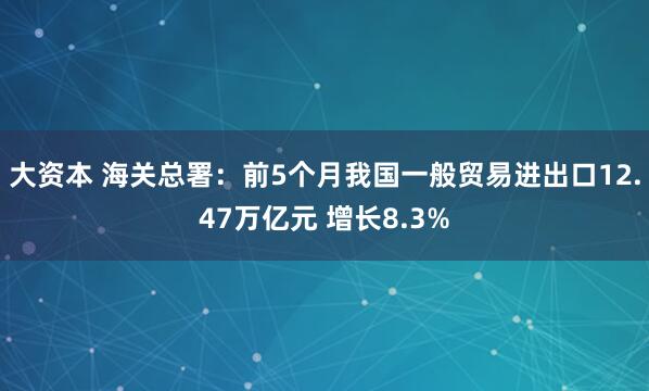 大资本 海关总署：前5个月我国一般贸易进出口12.47万亿元 增长8.3%