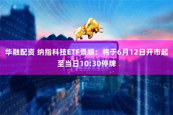 华融配资 纳指科技ETF景顺：将于6月12日开市起至当日10:30停牌