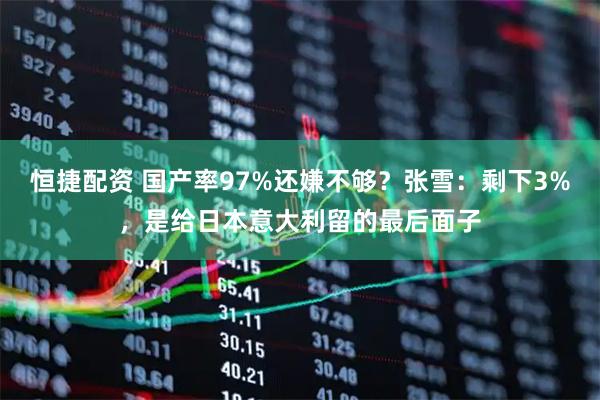 恒捷配资 国产率97%还嫌不够？张雪：剩下3%，是给日本意大利留的最后面子