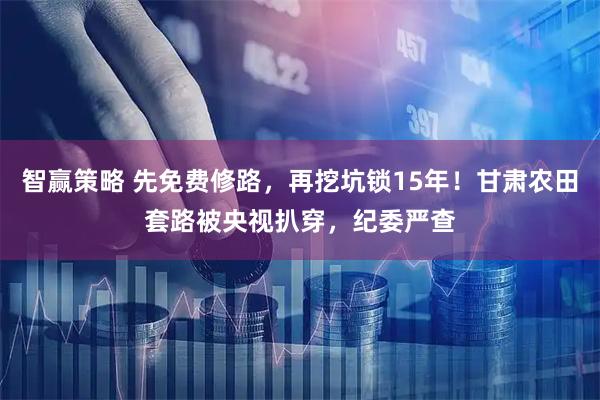 智赢策略 先免费修路，再挖坑锁15年！甘肃农田套路被央视扒穿，纪委严查