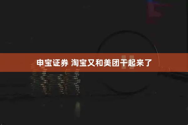 申宝证券 淘宝又和美团干起来了