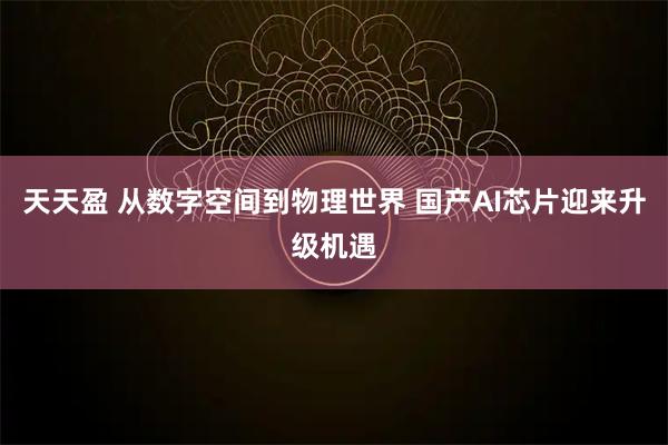 天天盈 从数字空间到物理世界 国产AI芯片迎来升级机遇