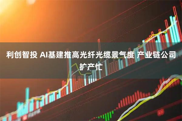 利创智投 AI基建推高光纤光缆景气度 产业链公司扩产忙