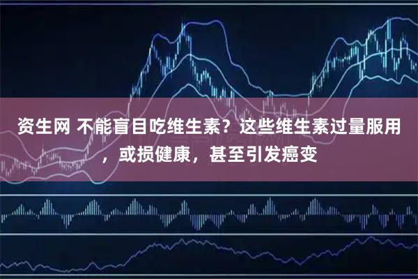 资生网 不能盲目吃维生素？这些维生素过量服用，或损健康，甚至引发癌变