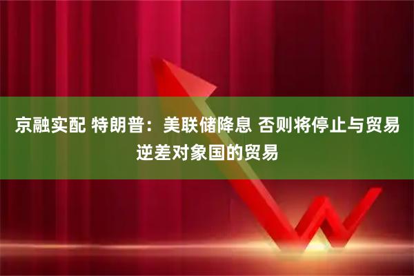 京融实配 特朗普：美联储降息 否则将停止与贸易逆差对象国的贸易