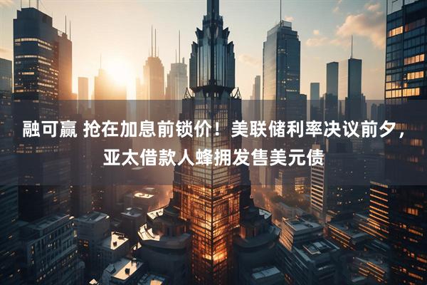 融可赢 抢在加息前锁价!美联储利率决议前夕,亚太借款人蜂拥发售美元债